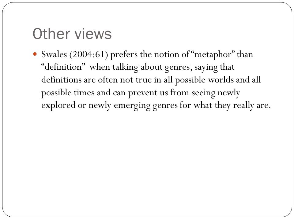 Other views Swales (2004:61) prefers the notion of metaphor than definition when talking about genres, saying that definitions are often not true in all possible worlds and all possible times and can prevent us from seeing newly explored or newly emerging genres for what they really are.