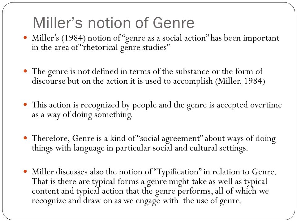 Miller’s notion of Genre Miller’s (1984) notion of genre as a social action has been important in the area of rhetorical genre studies The genre is not defined in terms of the substance or the form of discourse but on the action it is used to accomplish (Miller, 1984) This action is recognized by people and the genre is accepted overtime as a way of doing something.